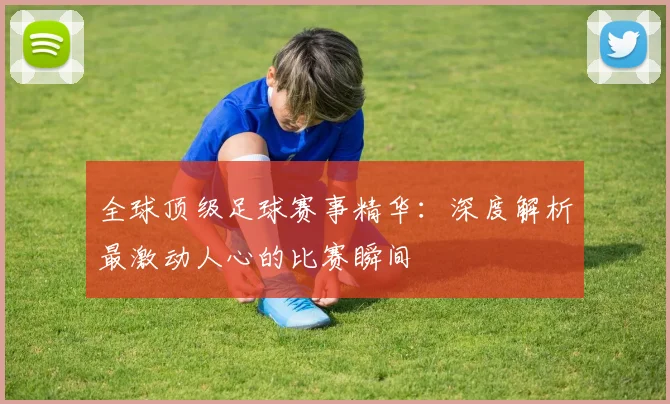 全球顶级足球赛事精华：深度解析最激动人心的比赛瞬间