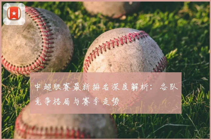中超联赛最新排名深度解析:各队竞争格局与赛季走势