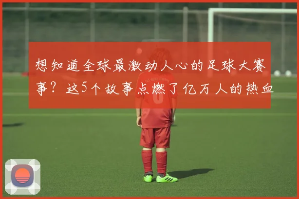 想知道全球最激动人心的足球大赛事？这5个故事点燃了亿万人的热血