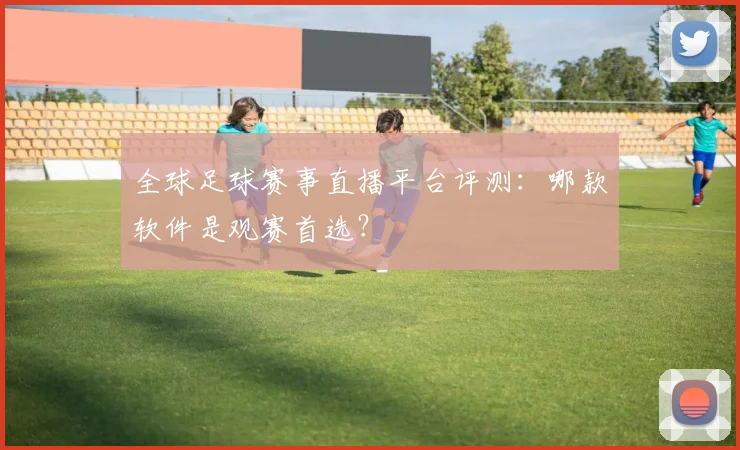全球足球赛事直播平台评测：哪款软件是观赛首选？