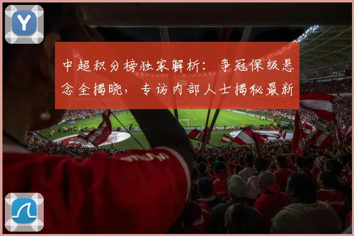 中超积分榜独家解析：争冠保级悬念全揭晓，专访内部人士揭秘最新排名