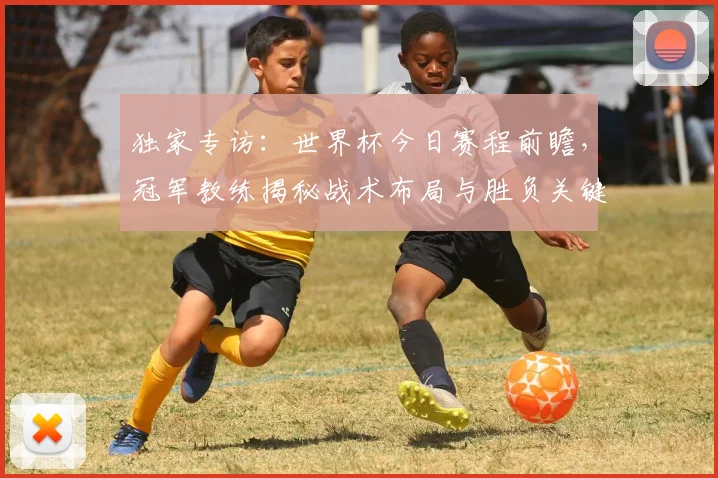 独家专访：世界杯今日赛程前瞻，冠军教练揭秘战术布局与胜负关键