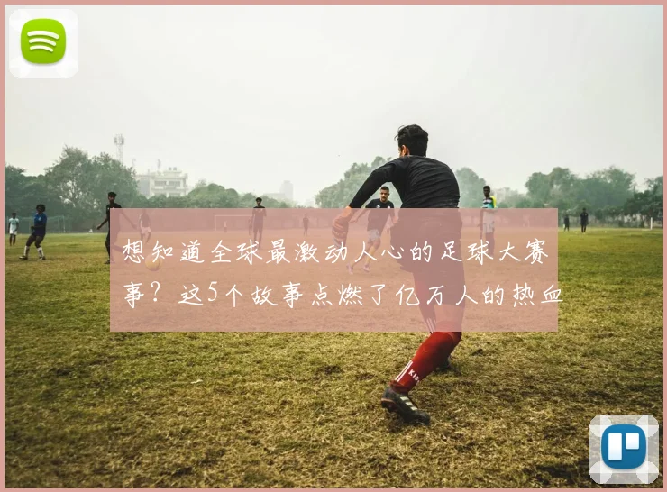 想知道全球最激动人心的足球大赛事？这5个故事点燃了亿万人的热血