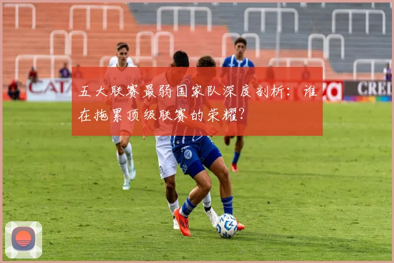 五大联赛最弱国家队深度剖析：谁在拖累顶级联赛的荣耀？