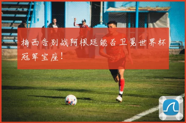 梅西告别战阿根廷能否卫冕世界杯冠军宝座！